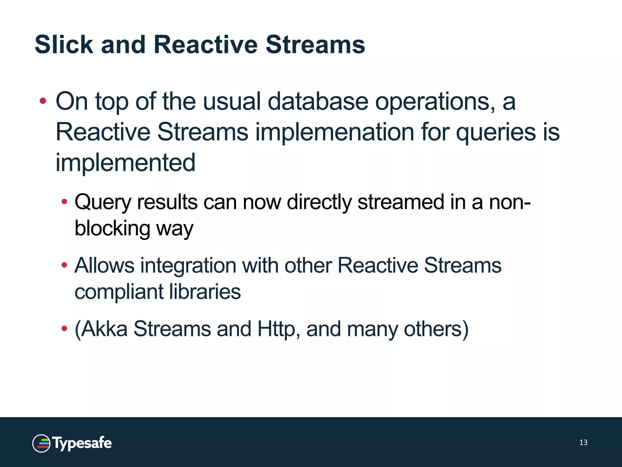 Slick and Reactive Streams
• On top of the usual database operations, a
Reactive Streams implemenation for queries is
implemented
• Query results can now directly streamed in a non-
blocking way
• Allows integration with other Reactive Streams
compliant libraries
• (Akka Streams and Http, and many others)
13
 
