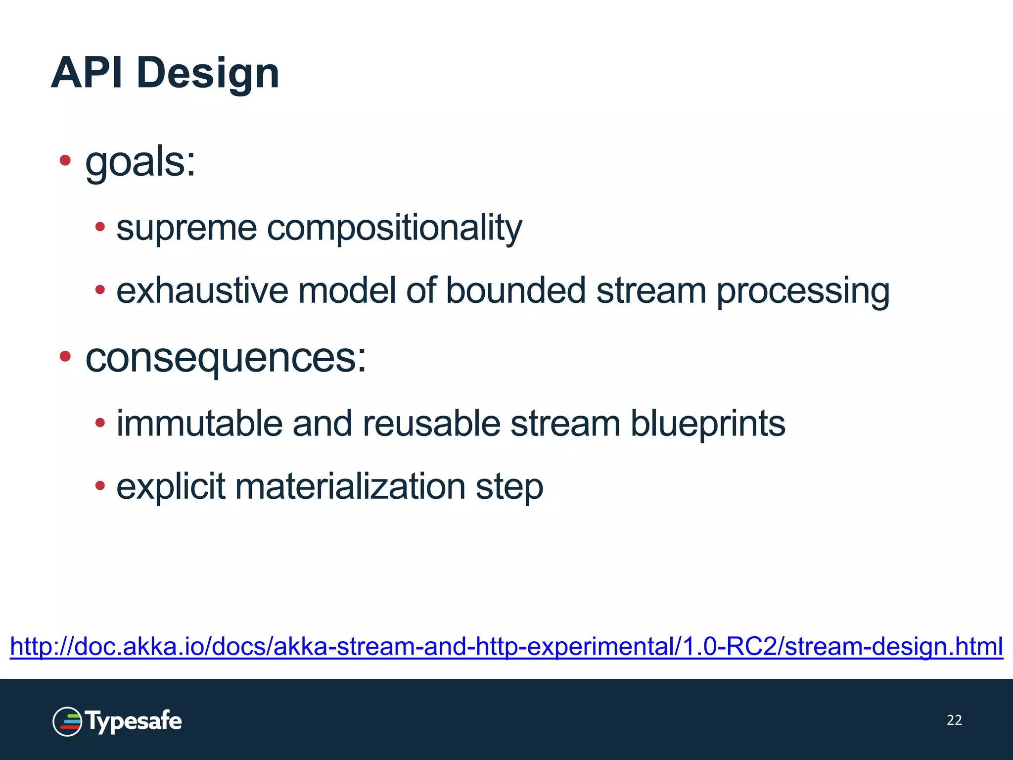 API Design
• goals:
• supreme compositionality
• exhaustive model of bounded stream processing
• consequences:
• immutable and reusable stream blueprints
• explicit materialization step
22
http://doc.akka.io/docs/akka-stream-and-http-experimental/1.0-RC2/stream-design.html
 