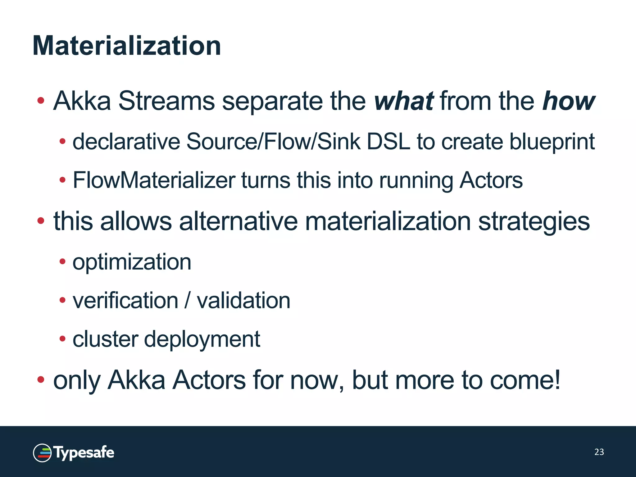 Materialization
• Akka Streams separate the what from the how
• declarative Source/Flow/Sink DSL to create blueprint
• FlowMaterializer turns this into running Actors
• this allows alternative materialization strategies
• optimization
• verification / validation
• cluster deployment
• only Akka Actors for now, but more to come!
23
 
