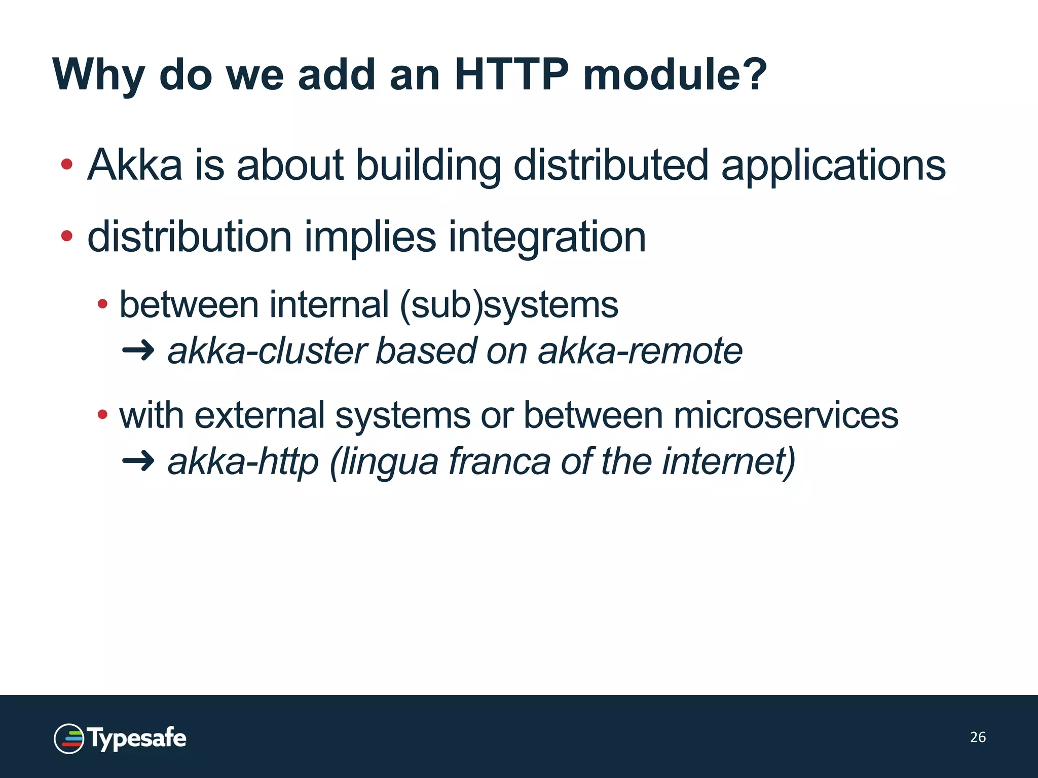 Why do we add an HTTP module?
• Akka is about building distributed applications
• distribution implies integration
• between internal (sub)systems
➜ akka-cluster based on akka-remote
• with external systems or between microservices
➜ akka-http (lingua franca of the internet)
26
 