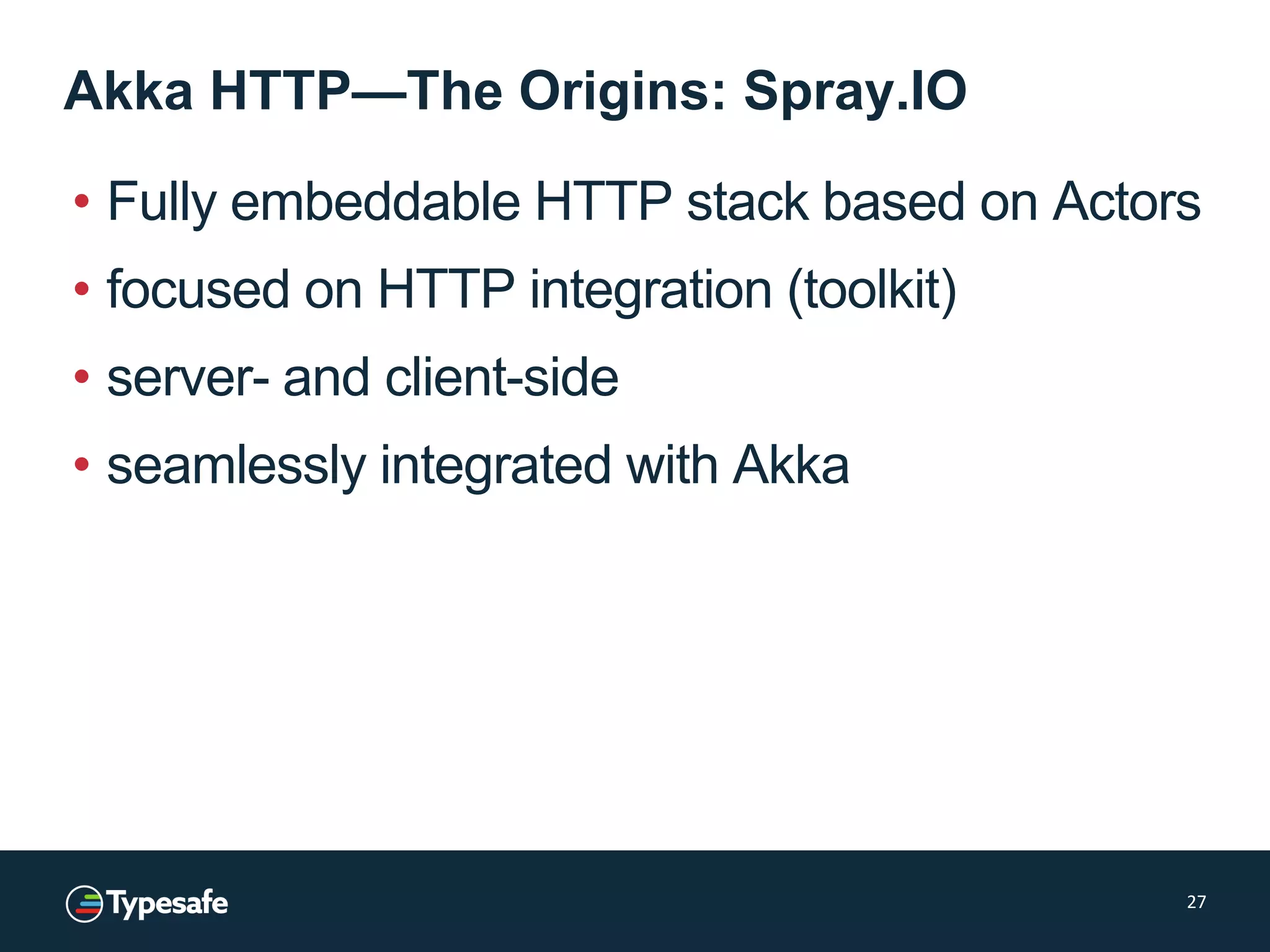 Akka HTTP—The Origins: Spray.IO
• Fully embeddable HTTP stack based on Actors
• focused on HTTP integration (toolkit)
• server- and client-side
• seamlessly integrated with Akka
27
 