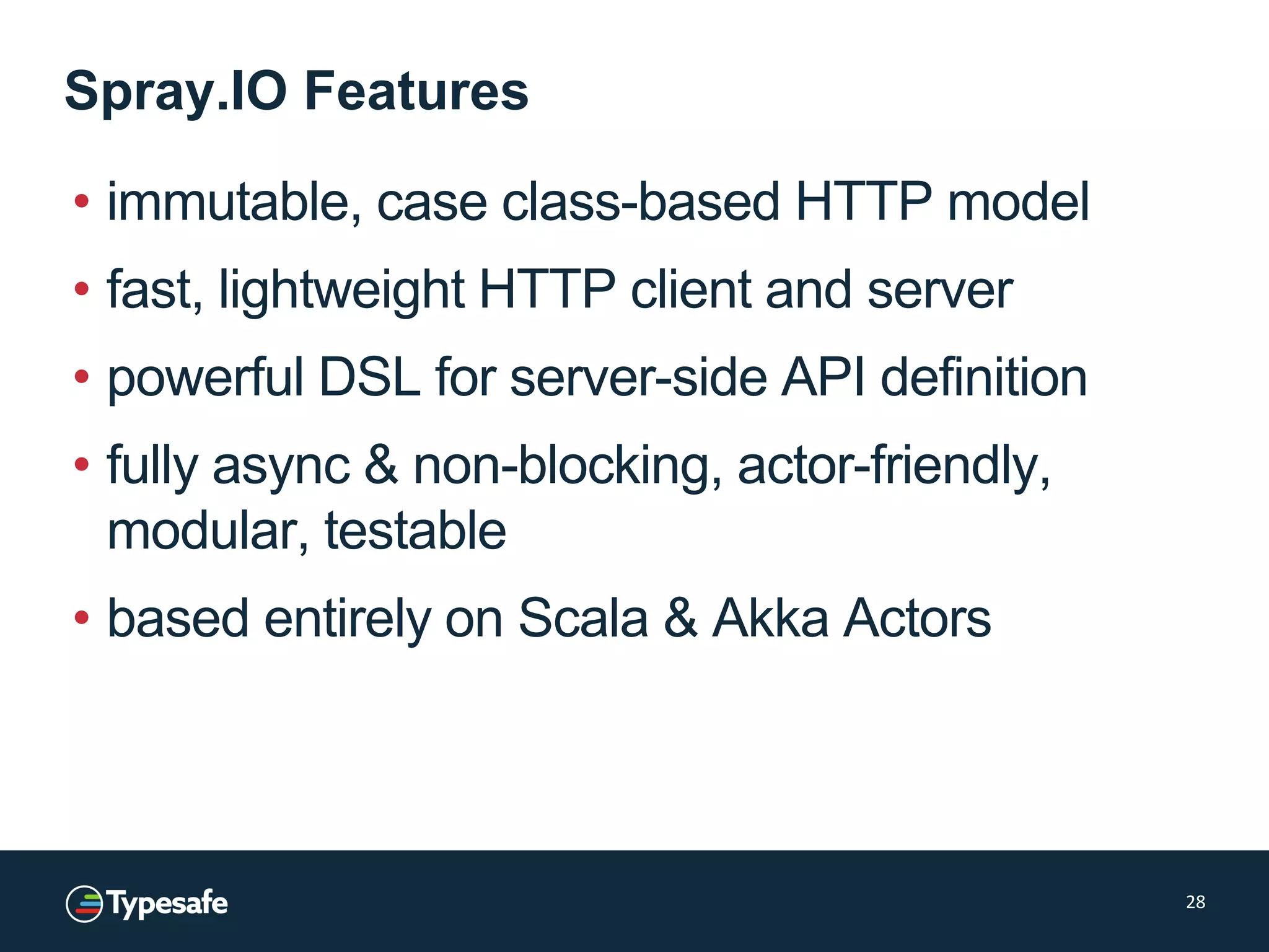 Spray.IO Features
• immutable, case class-based HTTP model
• fast, lightweight HTTP client and server
• powerful DSL for server-side API definition
• fully async & non-blocking, actor-friendly,
modular, testable
• based entirely on Scala & Akka Actors
28
 