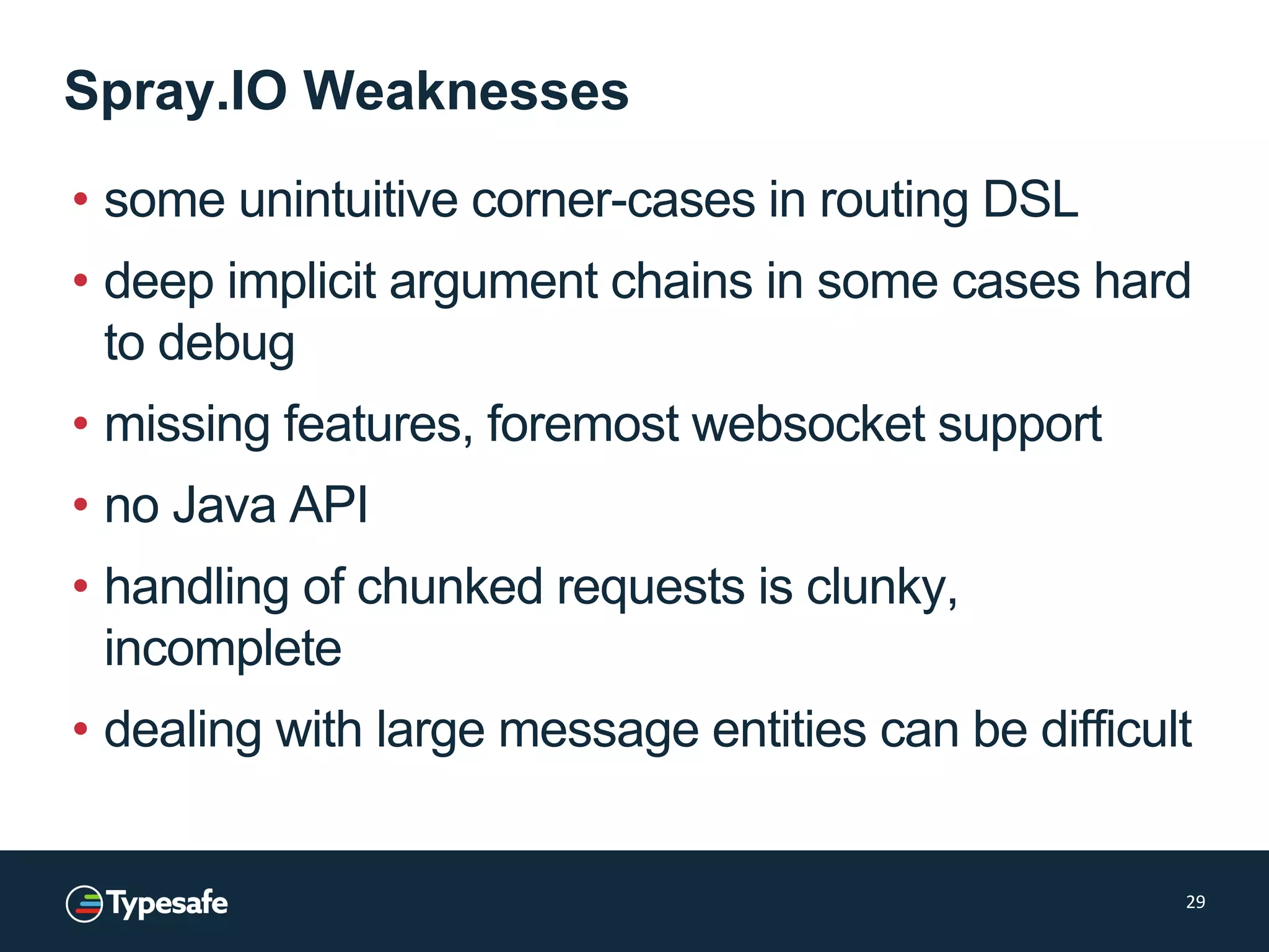 Spray.IO Weaknesses
• some unintuitive corner-cases in routing DSL
• deep implicit argument chains in some cases hard
to debug
• missing features, foremost websocket support
• no Java API
• handling of chunked requests is clunky,
incomplete
• dealing with large message entities can be difficult
29
 