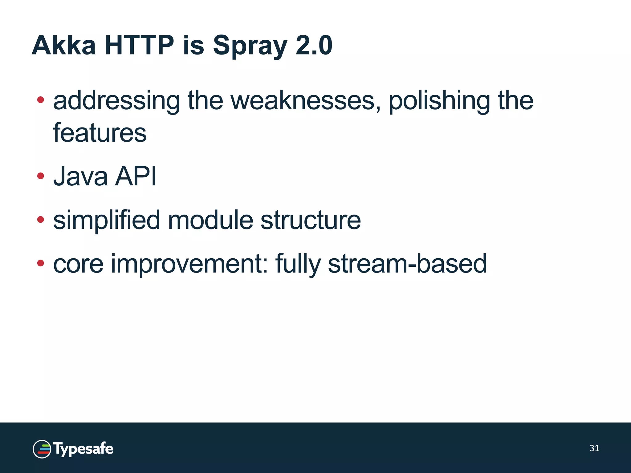 Akka HTTP is Spray 2.0
• addressing the weaknesses, polishing the
features
• Java API
• simplified module structure
• core improvement: fully stream-based
31
 
