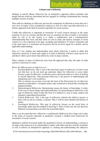 A Deeper Look in Reflexivity
© The International Journal of Indian Psychology, ISSN 2348-5396 (e)| ISSN: 2349-3429 (p) | 386
thinking to oneself. Hence reflexivity has an interpretive approach which constitutes that
people and the world are interrelated and are engaged in a dialogic relationship thus creating
multiple versions of reality.
Thus reflexive thinking or reflexivity also has the component of reflection in terms that one’s
own view of reality is also considered in analysis as well. It is thus seen that reflexivity is a
holistic approach to the field of research especially for social sciences.
I think that reflexivity is important in researches of social sciences because as the name
mentions we live in a society and thus the way we construct our idea of reality is not entirely
either by self or by the society it is rather a collaborative and a communicative
interrelationship that exists and thus when we aim to study and analyse concepts of social
sciences it is very important to be open, accepting and integrative of various viewpoints and
at the same time as a researcher not be passive but be an active agent for a holistic and an
applicable understanding.
Now as I was reading and understanding more about reflexivity I started to think that
reflexivity cannot be as linear and simple as it looks it definitely will have some layers to it
and that is when I got to know that reflexivity exists in many varieties.
These varieties or types of reflexivity arise from the approach they take, the topic of study
and how it functions or works.
Hence the different types of reflexivity are:
1. Personal Reflexivity- This is one of the most basic types of reflexivity. It refers to the
fact that how we do not need any particular object for reflexivity to occur rather
because a part of reflexivity is reflection and as discussed earlier it is more of looking
at oneself objectively. Thus personal reflexivity is the process of understanding and
interpreting one’s own worldview.
This in extreme can at times even take the form of the Narcissistic for of reflexivity
wherein an individual’s viewpoint centres only on himself or herself thus clouding the
judgment further.
2. Epistemological Reflexivity- Epistemology means the theory of knowledge. It refers
to the way we know things and understand them. So epistemological reflexivity is the
type of reflexivity where it takes the form of a method or a way to study, analyse and
interpret a topic/object/researched.
3. Critical Reflexivity- This is the type of reflexivity wherein the reflexive process is
done with an aim to evaluate a concept. Thus it will be more detailed and holistic in
nature.
4. Sociological Reflexivity- This type of reflexivity focuses on the social basis of
knowledge rather than the method of knowing it. Thus it looks into the fact that how
different social positions can affect the researched object.
Thus it can be noted that how reflexivity is multifaceted. Reflexivity has a huge role to play
in the arena of research especially in qualitative research a method used extensively by
researchers of social sciences.
Qualitative method of research unlike the quantitative focuses on understanding a concept or
an object with respective to its relationships it shares with others and also with the researcher
as well. It follows an interpretivist approach i.e. looking and understanding the subjective
 