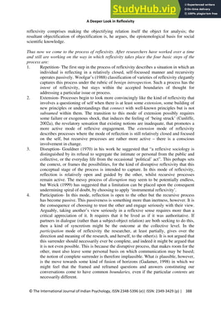 A Deeper Look in Reflexivity
© The International Journal of Indian Psychology, ISSN 2348-5396 (e)| ISSN: 2349-3429 (p) | 388
reflexivity comprises making the objectifying relation itself the object for analysis; the
resultant objectification of objectification is, he argues, the epistemological basis for social
scientific knowledge.
Thus now we come to the process of reflexivity. After researchers have worked over a time
and still are working on the way in which reflexivity takes place the four basic steps of the
process are:
1. Repetition- The first step in the process of reflexivity describes a situation in which an
individual is reflecting in a relatively closed, self-focussed manner and recursivity
operates passively. Woolgar’s (1988) classification of varieties of reflexivity elegantly
captures this process under the rubric of benign introspection. Such a process has the
intent of reflexivity, but stays within the accepted boundaries of thought for
addressing a particular issue or process.
2. Extension- Processes begin to look more convincingly like the kind of reflexivity that
involves a questioning of self when there is at least some extension, some building of
new principles or understandings that connect with well-known principles but is not
subsumed within them. The transition to this mode of extension possibly requires
some failure or exogenous shock, that induces the feeling of ‘being struck’ (Cunliffe,
2002a), the revelatory sensation that existing notions are inadequate, that promotes a
more active mode of reflexive engagement. The extension mode of reflexivity
describes processes where the mode of reflection is still relatively closed and focused
on the self, but recursive processes are rather more active – there is a conscious
involvement in change.
3. Disruption- Gouldner (1970) in his work he suggested that “a reflexive sociology is
distinguished by its refusal to segregate the intimate or personal from the public and
collective, or the everyday life from the occasional ‘political’ act”. This perhaps sets
the context, or frames the possibilities, for the kind of disruptive reflexivity that this
conceptual stage of the process is intended to capture. In this mode of reflexivity,
reflection is relatively open and guided by the other, whilst recursive processes
remain active. The messy process of disruption may seem to be potentially endless,
but Weick (1999) has suggested that a limitation can be placed upon the consequent
undermining spiral of doubt, by choosing to apply ‘instrumental reflexivity’.
4. Participation- In this mode, reflection is open to the other but the recursive process
has become passive. This passiveness is something more than inertness, however. It is
the consequence of choosing to trust the other and engage seriously with their view.
Arguably, taking another’s view seriously in a reflexive sense requires more than a
critical appreciation of it. It requires that it be lived as if it was authoritative. If
partners in dialogue (rather than a subject-object relation) are both seeking to do this,
then a kind of syncretism might be the outcome at the collective level. In the
participation mode of reflexivity the researcher, at least partially, gives over the
direction and meaning of the research, and herself, to the other(s). It is not argued that
this surrender should necessarily ever be complete, and indeed it might be argued that
it is not even possible. This is because the disruptive process, that makes room for the
other, must also leave some personal basis on which communication may be based;
the notion of complete surrender is therefore implausible. What is plausible, however,
is the move towards some kind of fusion of horizons (Gadamer, 1998) in which we
might feel that the framed and reframed questions and answers constituting our
conversations come to have common boundaries, even if the particular contents are
necessarily different.
 