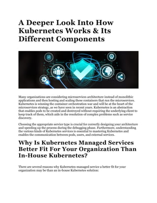 A Deeper Look Into How
Kubernetes Works & Its
Different Components
Many organizations are considering microservices architecture instead of monolithic
applications and then hosting and scaling these containers that run the microservices.
Kubernetes is winning the container orchestration war and will be at the heart of the
microservices strategy, as we have seen in recent years. Kubernetes is an abstraction
that enables pods to be created and destroyed without requiring the underlying client to
keep track of them, which aids in the resolution of complex problems such as service
discovery.
Choosing the appropriate service type is crucial for correctly designing your architecture
and speeding up the process during the debugging phase. Furthermore, understanding
the various kinds of Kubernetes services is essential to mastering Kubernetes and
enables the communication between pods, users, and external services.
Why Is Kubernetes Managed Services
Better Fit For Your Organization Than
In-House Kubernetes?
There are several reasons why Kubernetes-managed service a better fit for your
organization may be than an in-house Kubernetes solution:
 