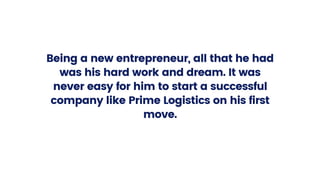 Being a new entrepreneur, all that he had
was his hard work and dream. It was
never easy for him to start a successful
company like Prime Logistics on his first
move.
 