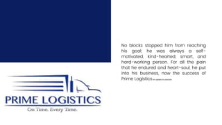 No blocks stopped him from reaching
his goal; he was always a self-
motivated, kind-hearted, smart, and
hard-working person. For all the pain
that he endured and heart-soul, he put
into his business, now the success of
Prime LogisticsInc speaks its outcome.
 