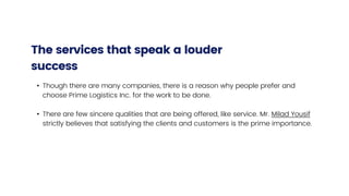• Though there are many companies, there is a reason why people prefer and
choose Prime Logistics Inc. for the work to be done.
• There are few sincere qualities that are being offered, like service. Mr. Milad Yousif
strictly believes that satisfying the clients and customers is the prime importance.
The services that speak a louder
success
 