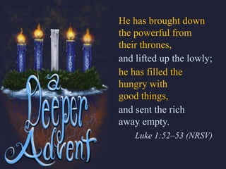 He has brought down
the powerful from
their thrones,
and lifted up the lowly;
he has filled the
hungry with
good things,
and sent the rich
away empty.
Luke 1:52–53 (NRSV)
 