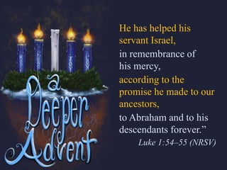 He has helped his
servant Israel,
in remembrance of
his mercy,
according to the
promise he made to our
ancestors,
to Abraham and to his
descendants forever.”
Luke 1:54–55 (NRSV)
 
