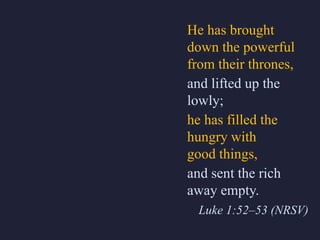 He has brought
down the powerful
from their thrones,
and lifted up the
lowly;
he has filled the
hungry with
good things,
and sent the rich
away empty.
Luke 1:52–53 (NRSV)
 
