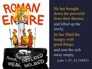 He has brought
down the powerful
from their thrones,
and lifted up the
lowly;
he has filled the
hungry with
good things,
and sent the rich
away empty.
Luke 1:52–53 (NRSV)
 