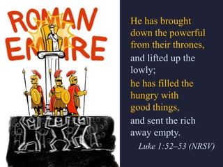 He has brought
down the powerful
from their thrones,
and lifted up the
lowly;
he has filled the
hungry with
good things,
and sent the rich
away empty.
Luke 1:52–53 (NRSV)
 