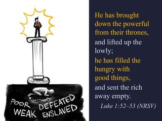 He has brought
down the powerful
from their thrones,
and lifted up the
lowly;
he has filled the
hungry with
good things,
and sent the rich
away empty.
Luke 1:52–53 (NRSV)
 