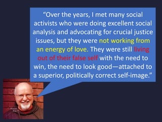 “Over the years, I met many social
activists who were doing excellent social
analysis and advocating for crucial justice
issues, but they were not working from
an energy of love. They were still living
out of their false self with the need to
win, the need to look good—attached to
a superior, politically correct self-image.”
 