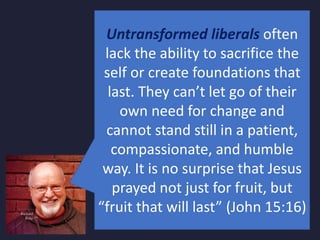 Untransformed liberals often
lack the ability to sacrifice the
self or create foundations that
last. They can’t let go of their
own need for change and
cannot stand still in a patient,
compassionate, and humble
way. It is no surprise that Jesus
prayed not just for fruit, but
“fruit that will last” (John 15:16)
 