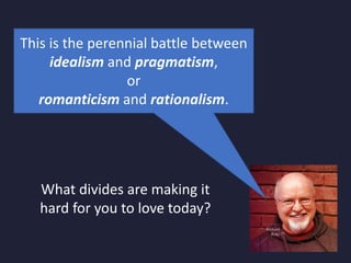 This is the perennial battle between
idealism and pragmatism,
or
romanticism and rationalism.
What divides are making it
hard for you to love today?
 
