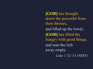 [GOD] has brought
down the powerful from
their thrones,
and lifted up the lowly;
[GOD] has filled the
hungry with good things,
and sent the rich
away empty.
Luke 1:52–53 (NRSV)
 