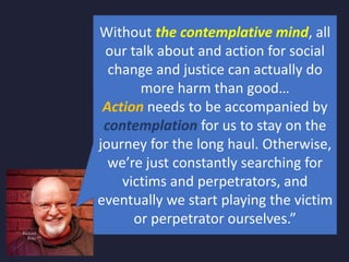 Without the contemplative mind, all
our talk about and action for social
change and justice can actually do
more harm than good…
Action needs to be accompanied by
contemplation for us to stay on the
journey for the long haul. Otherwise,
we’re just constantly searching for
victims and perpetrators, and
eventually we start playing the victim
or perpetrator ourselves.”
 