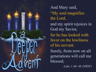 And Mary said,
“My soul magnifies
the Lord,
and my spirit rejoices in
God my Savior,
for he has looked with
favor on the lowliness
of his servant.
Surely, from now on all
generations will call me
blessed;
Luke 1:46–48 (NRSV)
 