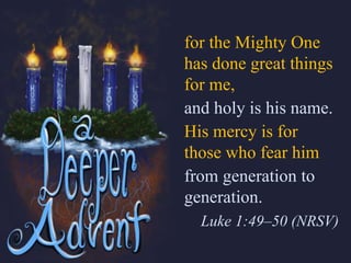 for the Mighty One
has done great things
for me,
and holy is his name.
His mercy is for
those who fear him
from generation to
generation.
Luke 1:49–50 (NRSV)
 