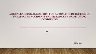 A DEEP LEARNING ALGORITHM FOR AUTOMATIC DETECTION OF
UNEXPECTED ACCIDENTS UNDER BAD CCTV MONITORING
CONDITIONS
M Sai Sree
BY
 