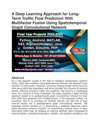 A Deep Learning Approach for Long
Term Traffic Flow Prediction With
Multifactor Fusion Using Spatiotemporal
Graph Convolutional Network
Abstract
As a vital research subject in the field of intelligent transportation systems
(ITSs), traffic flow prediction using deep learning methods has attracted much
attention in recent years. However, numerous existing studies mainly focus on
short-term traffic flow predictions and fail to consider the influence of external
factors. Effective long-term traffic flow prediction has become a challenging
issue. As a solution to these challenges, this paper proposes a deep learning
approach based on a spatiotemporal gr
term traffic flow prediction with multiple factors. In the proposed method, our
innovative idea is to introduce an attribute feature unit (AF
external factors into a spatiotemporal graph convolutional networ
proposed method consists of (1) constructing a weighted adjacency matrix
using Gaussian similarity functions; (2) assembling a feature matrix to store
time-series traffic flow; (3) building an external attribute matrix composed of
external factors, including temperature, visibility, and weather conditions; and
A Deep Learning Approach for Long
Term Traffic Flow Prediction With
Multifactor Fusion Using Spatiotemporal
Graph Convolutional Network
As a vital research subject in the field of intelligent transportation systems
(ITSs), traffic flow prediction using deep learning methods has attracted much
attention in recent years. However, numerous existing studies mainly focus on
low predictions and fail to consider the influence of external
term traffic flow prediction has become a challenging
issue. As a solution to these challenges, this paper proposes a deep learning
approach based on a spatiotemporal graph convolutional network for long
term traffic flow prediction with multiple factors. In the proposed method, our
innovative idea is to introduce an attribute feature unit (AF-
external factors into a spatiotemporal graph convolutional networ
proposed method consists of (1) constructing a weighted adjacency matrix
using Gaussian similarity functions; (2) assembling a feature matrix to store
series traffic flow; (3) building an external attribute matrix composed of
including temperature, visibility, and weather conditions; and
A Deep Learning Approach for Long-
Term Traffic Flow Prediction With
Multifactor Fusion Using Spatiotemporal
As a vital research subject in the field of intelligent transportation systems
(ITSs), traffic flow prediction using deep learning methods has attracted much
attention in recent years. However, numerous existing studies mainly focus on
low predictions and fail to consider the influence of external
term traffic flow prediction has become a challenging
issue. As a solution to these challenges, this paper proposes a deep learning
aph convolutional network for long-
term traffic flow prediction with multiple factors. In the proposed method, our
-unit) to fuse
external factors into a spatiotemporal graph convolutional network. The
proposed method consists of (1) constructing a weighted adjacency matrix
using Gaussian similarity functions; (2) assembling a feature matrix to store
series traffic flow; (3) building an external attribute matrix composed of
including temperature, visibility, and weather conditions; and
 