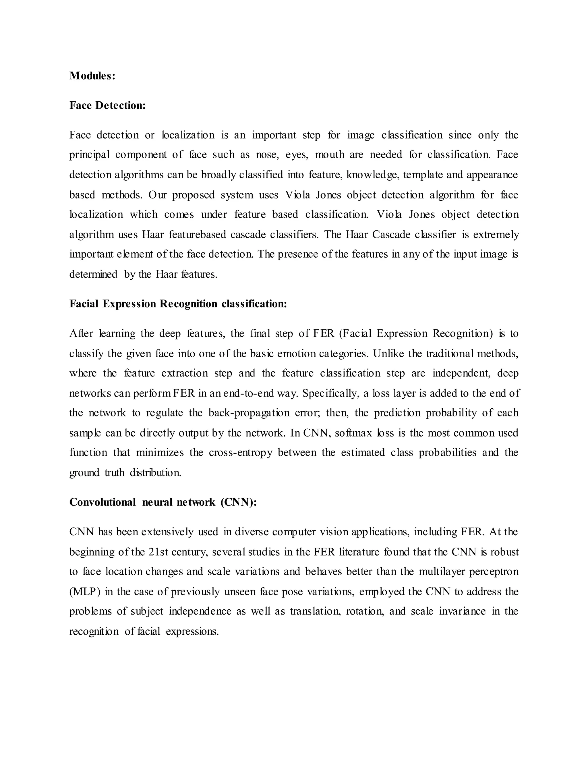 Modules:
Face Detection:
Face detection or localization is an important step for image classification since only the
principal component of face such as nose, eyes, mouth are needed for classification. Face
detection algorithms can be broadly classified into feature, knowledge, template and appearance
based methods. Our proposed system uses Viola Jones object detection algorithm for face
localization which comes under feature based classification. Viola Jones object detection
algorithm uses Haar featurebased cascade classifiers. The Haar Cascade classifier is extremely
important element of the face detection. The presence of the features in any of the input image is
determined by the Haar features.
Facial Expression Recognition classification:
After learning the deep features, the final step of FER (Facial Expression Recognition) is to
classify the given face into one of the basic emotion categories. Unlike the traditional methods,
where the feature extraction step and the feature classification step are independent, deep
networks can perform FER in an end-to-end way. Specifically, a loss layer is added to the end of
the network to regulate the back-propagation error; then, the prediction probability of each
sample can be directly output by the network. In CNN, softmax loss is the most common used
function that minimizes the cross-entropy between the estimated class probabilities and the
ground truth distribution.
Convolutional neural network (CNN):
CNN has been extensively used in diverse computer vision applications, including FER. At the
beginning of the 21st century, several studies in the FER literature found that the CNN is robust
to face location changes and scale variations and behaves better than the multilayer perceptron
(MLP) in the case of previously unseen face pose variations, employed the CNN to address the
problems of subject independence as well as translation, rotation, and scale invariance in the
recognition of facial expressions.
 