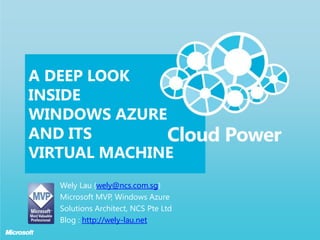 A Deep Look Inside Windows Azure AND ITS Virtual Machine Wely Lau (wely@ncs.com.sg)  Microsoft MVP, Windows Azure Solutions Architect, NCS Pte Ltd Blog : http://wely-lau.net 
