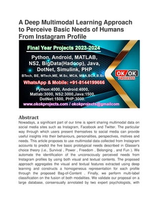 A Deep Multimodal Learning Approach
to Perceive Basic Needs of Humans
From Instagram Profile
Abstract
Nowadays, a significant part of our time is spent sharing multimodal data on
social media sites such as Instagram, Facebook
way through which users present themselves to social media can provide
useful insights into their behaviours, personalities, perspectives, motives and
needs. This article proposes to use multimodal data collected from Instagram
accounts to predict the five basic prototypical needs described in Glasser's
choice theory (i.e., Survival , Power , Freedom , Belonging , and Fun ). We
automate the identification of the unconsciously perceived needs from
Instagram profiles by using both
approach aggregates the visual and textual features extracted using deep
learning and constructs a homogeneous representation for each profile
through the proposed Bag
classification on the fusion of both modalities. We validate our proposal on a
large database, consensually annotated by two expert psychologists, with
A Deep Multimodal Learning Approach
to Perceive Basic Needs of Humans
From Instagram Profile
Nowadays, a significant part of our time is spent sharing multimodal data on
social media sites such as Instagram, Facebook and Twitter. The particular
way through which users present themselves to social media can provide
useful insights into their behaviours, personalities, perspectives, motives and
needs. This article proposes to use multimodal data collected from Instagram
accounts to predict the five basic prototypical needs described in Glasser's
choice theory (i.e., Survival , Power , Freedom , Belonging , and Fun ). We
automate the identification of the unconsciously perceived needs from
Instagram profiles by using both visual and textual contents. The proposed
approach aggregates the visual and textual features extracted using deep
learning and constructs a homogeneous representation for each profile
through the proposed Bag-of-Content . Finally, we perform multi
classification on the fusion of both modalities. We validate our proposal on a
large database, consensually annotated by two expert psychologists, with
A Deep Multimodal Learning Approach
to Perceive Basic Needs of Humans
Nowadays, a significant part of our time is spent sharing multimodal data on
and Twitter. The particular
way through which users present themselves to social media can provide
useful insights into their behaviours, personalities, perspectives, motives and
needs. This article proposes to use multimodal data collected from Instagram
accounts to predict the five basic prototypical needs described in Glasser's
choice theory (i.e., Survival , Power , Freedom , Belonging , and Fun ). We
automate the identification of the unconsciously perceived needs from
visual and textual contents. The proposed
approach aggregates the visual and textual features extracted using deep
learning and constructs a homogeneous representation for each profile
Content . Finally, we perform multi-label
classification on the fusion of both modalities. We validate our proposal on a
large database, consensually annotated by two expert psychologists, with
 
