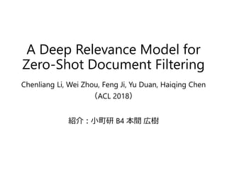 A Deep Relevance Model for
Zero-Shot Document Filtering
Chenliang Li, Wei Zhou, Feng Ji, Yu Duan, Haiqing Chen
（ACL 2018）
紹介：小町研 B4 本間 広樹
 