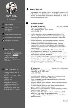 Page | 1
CAREER OBJECTIVE
Seeking a part time position within IT service arena where my skills
and experience can be utilized and practised in every aspect to
enhance my knowledge and potential extensively in order to
achieve the organization goals.
WORK EXPERIENCE
IT Service Technician April 2013 - Current
Silicon Tree Computers Ltd
1230 Great North Road, Point Chevalier
Auckland 1022, NZ
 Installing, configuring and upgrading operating systems and
software, using standard business and administrative packages;
including modifying specific applications for use in operational
departments.
 Installing, assembling, and maintaining computers, monitors,
network infrastructure and peripherals.
 Troubleshoots problems with computer systems, including
troubleshooting hardware and software, email, network and
peripheral equipment problems; making repairs and correction
where required.
 Keep up to date record off all CPU, disk, memory, network
performance issues as required by the managing director.
 Acting as a technical resource in assisting users to resolve problems
with equipment and other peripherals.
 Assists with the planning, design, research and acquisition of new
or upgraded hardware systems; maintains current knowledge of
hardware, software and network technology.
 Liaising outside suppliers to establish business relationship.
IT Technician February 2012 - March 2013
WGA Technology Corporation Ltd
Albert Plaza, 87-89 Albert Street
Auckland 1010, NZ
 Provide technical support to end-users towards the clients via
remote assistance, phone, email and in-person.
 Create, initiate and develop desktop computing environment
within the organizations.
 Determine, identify and troubleshoot technical problems relating
to software and hardware.
 To conduct regular follow-ups with clients to ensure that the
system is working efficiently and effectively.
 Maintain and manage workstations, servers, printers and scanners
and other related equipment.
 Diagnoses and resolves end-user network problems (e.g. LAN,
WAN, DNS, DHCP) and PC hardware problems.
 Comply with WGA policy and procedures as well as Health and
Safety procedures.
ADEE ISLAM
IT Professional
CONTACT ME
6 Millcroft Lane, Ranui
Auckland 0612
New Zealand
islam.adnan07@yahoo.com
www.linkedin.com/in/adeeislam
098337191, 0210405074
CERTIFICATION
 Microsoft Certified Technology
Specialist (MCTS) in Windows 7
Configuration.
 Currently engaged with
CompTIA A+ and Network+
certifications.
KEY SOFTWARE SKILLS
 Operating Systems: Win 10, 7,
Vista, XP
 Windows Server 2003 / 2008
 Android / iOS
 MS Office Suite
 VMware
 Networking Tools and
Hardware; Installation &
Configuration: Router,
Switches, Hub, TCP/IP, SMTP,
DHCP, DNS, LAN, WAN, VPN
 