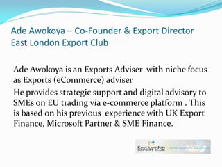 Ade Awokoya – Co-Founder & Export Director
East London Export Club
Ade Awokoya is an Exports Adviser with niche focus
as Exports (eCommerce) adviser
He provides strategic support and digital advisory to
SMEs on EU trading via e-commerce platform . This
is based on his previous experience with UK Export
Finance, Microsoft Partner & SME Finance.
 