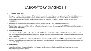 LABORATORY DIAGNOSIS
1. Common blood test:
• Changes are not specific: increase in ESR arises seldom (mainly at development of systemic manifestations).Biochemical
assay:-CPK – the most sensitive and specific marker of muscular inflammation. The activity of CPK to some extent
correlates with severity of muscle weakness. Increase in MB fraction CPK reflects damage of muscles, but not a
myocardium.
• The important diagnostic value has identification of aldolase, AST, ALT, and lactate dehydrogenase.
• The activity of enzymes should be defined before carrying out a needle electromyography (EMG) (nonspecific increase in
concentration of enzymes).
2. Immunological assay:
• Antinuclear antibodies (ANA) are found in 24-60% of DM patients, 16-40% – PM and at 20% of patients with a myositis
with inclusions. In the presence of very high titers of ANA, the cross syndrome with other systemic diseases of connective
tissue is available.
• An important diagnostic value is the identification of myositis-specific (anti-Jo-1, anti-Mi-2, signal representing particles
(SRP) etc.) and myositis-associated (anti- RNP, anti-Scl70, anti-centromere, antibodies against Smith antigen, anti-Ro (SSA)
and anti-La (SSB) antibodies
3. Urine analysis:
• A proteinuria is rare. Urine discoloration (red, brown) can be connected with myoglobin which is result of massive
rhabdomyolysis(evidence level B).
 