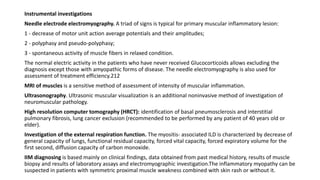 Instrumental investigations
Needle electrode electromyography. A triad of signs is typical for primary muscular inflammatory lesion:
1 - decrease of motor unit action average potentials and their amplitudes;
2 - polyphasy and pseudo-polyphasy;
3 - spontaneous activity of muscle fibers in relaxed condition.
The normal electric activity in the patients who have never received Glucocorticoids allows excluding the
diagnosis except those with amyopathic forms of disease. The needle electromyography is also used for
assessment of treatment efficiency.212
MRI of muscles is a sensitive method of assessment of intensity of muscular inflammation.
Ultrasonography. Ultrasonic muscular visualization is an additional noninvasive method of investigation of
neuromuscular pathology.
High resolution computer tomography (HRCT): identification of basal pneumosclerosis and interstitial
pulmonary fibrosis, lung cancer exclusion (recommended to be performed by any patient of 40 years old or
elder).
Investigation of the external respiration function. The myositis- associated ILD is characterized by decrease of
general capacity of lungs, functional residual capacity, forced vital capacity, forced expiratory volume for the
first second, diffusion capacity of carbon monoxide.
IIM diagnosing is based mainly on clinical findings, data obtained from past medical history, results of muscle
biopsy and results of laboratory assays and electromyographic investigation.The inflammatory myopathy can be
suspected in patients with symmetric proximal muscle weakness combined with skin rash or without it.
 