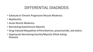 DIFFERENTIAL DIAGNOSIS
• Subacute or Chronic Progressive Muscle Weakness
• Myofasciitis
• Acute Muscle Weakness
• Necrotizing Autoimmune Myositis
• Drug-Induced Myopathies d-Penicillamine, procainamide, and statins.
• Hyperacute Necrotizing Fasciitis/Myositis (Flesh-Eating
Disease).
 