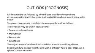 OUTLOOK (PROGNOSIS)
It is important to be followed by a health care provider when you have
dermatomyositis. Severe illness can lead to disability and can sometimes result in
death.
Symptoms may go away completely in some people, such as children.
The condition may be fatal in adults due to:
• Severe muscle weakness
• Malnutrition
• Pneumonia
• Lung failure
The major causes of death with this condition are cancer and lung disease.
People with lung disease with the anti-MDA-5 antibody have a poor prognosis in
spite of current treatment.
 