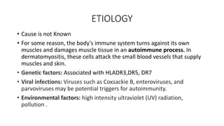 ETIOLOGY
• Cause is not Known
• For some reason, the body's immune system turns against its own
muscles and damages muscle tissue in an autoimmune process. In
dermatomyositis, these cells attack the small blood vessels that supply
muscles and skin.
• Genetic factors: Associated with HLADR3,DR5, DR7
• Viral infections: Viruses such as Coxsackie B, enteroviruses, and
parvoviruses may be potential triggers for autoimmunity.
• Environmental factors: high intensity ultraviolet (UV) radiation,
pollution .
 