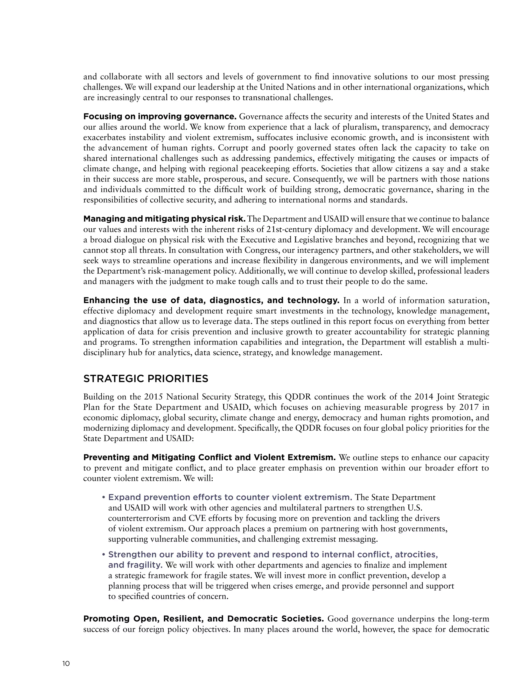 10
and collaborate with all sectors and levels of government to find innovative solutions to our most pressing
challenges. We will expand our leadership at the United Nations and in other international organizations, which
are increasingly central to our responses to transnational challenges.
Focusing on improving governance. Governance affects the security and interests of the United States and
our allies around the world. We know from experience that a lack of pluralism, transparency, and democracy
exacerbates instability and violent extremism, suffocates inclusive economic growth, and is inconsistent with
the advancement of human rights. Corrupt and poorly governed states often lack the capacity to take on
shared international challenges such as addressing pandemics, effectively mitigating the causes or impacts of
climate change, and helping with regional peacekeeping efforts. Societies that allow citizens a say and a stake
in their success are more stable, prosperous, and secure. Consequently, we will be partners with those nations
and individuals committed to the difficult work of building strong, democratic governance, sharing in the
responsibilities of collective security, and adhering to international norms and standards.
Managing and mitigating physical risk.The Department and USAID will ensure that we continue to balance
our values and interests with the inherent risks of 21st-century diplomacy and development. We will encourage
a broad dialogue on physical risk with the Executive and Legislative branches and beyond, recognizing that we
cannot stop all threats. In consultation with Congress, our interagency partners, and other stakeholders, we will
seek ways to streamline operations and increase flexibility in dangerous environments, and we will implement
the Department’s risk-management policy. Additionally, we will continue to develop skilled, professional leaders
and managers with the judgment to make tough calls and to trust their people to do the same.
Enhancing the use of data, diagnostics, and technology. In a world of information saturation,
effective diplomacy and development require smart investments in the technology, knowledge management,
and diagnostics that allow us to leverage data. The steps outlined in this report focus on everything from better
application of data for crisis prevention and inclusive growth to greater accountability for strategic planning
and programs. To strengthen information capabilities and integration, the Department will establish a multi-
disciplinary hub for analytics, data science, strategy, and knowledge management.
STRATEGIC PRIORITIES
Building on the 2015 National Security Strategy, this QDDR continues the work of the 2014 Joint Strategic
Plan for the State Department and USAID, which focuses on achieving measurable progress by 2017 in
economic diplomacy, global security, climate change and energy, democracy and human rights promotion, and
modernizing diplomacy and development. Specifically, the QDDR focuses on four global policy priorities for the
State Department and USAID:
Preventing and Mitigating Conflict and Violent Extremism. We outline steps to enhance our capacity
to prevent and mitigate conflict, and to place greater emphasis on prevention within our broader effort to
counter violent extremism. We will:
	• Expand prevention efforts to counter violent extremism. The State Department
and USAID will work with other agencies and multilateral partners to strengthen U.S.
counterterrorism and CVE efforts by focusing more on prevention and tackling the drivers
of violent extremism. Our approach places a premium on partnering with host governments,
supporting vulnerable communities, and challenging extremist messaging.
	• Strengthen our ability to prevent and respond to internal conflict, atrocities,
and fragility. We will work with other departments and agencies to finalize and implement
a strategic framework for fragile states. We will invest more in conflict prevention, develop a
planning process that will be triggered when crises emerge, and provide personnel and support
to specified countries of concern.
Promoting Open, Resilient, and Democratic Societies. Good governance underpins the long-term
success of our foreign policy objectives. In many places around the world, however, the space for democratic
 