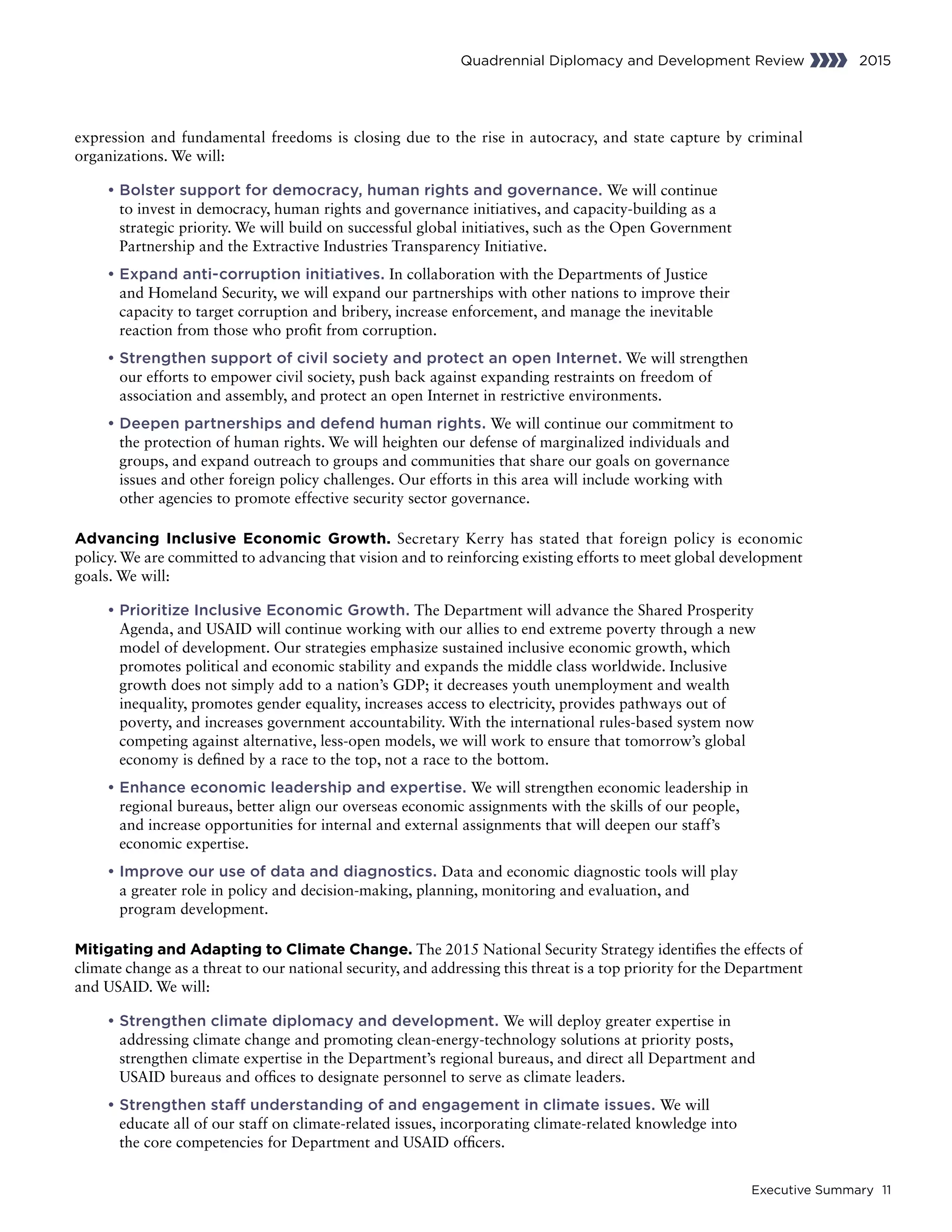 Executive Summary 11
Quadrennial Diplomacy and Development Review 2015
expression and fundamental freedoms is closing due to the rise in autocracy, and state capture by criminal
organizations. We will:
	• Bolster support for democracy, human rights and governance. We will continue
to invest in democracy, human rights and governance initiatives, and capacity-building as a
strategic priority. We will build on successful global initiatives, such as the Open Government
Partnership and the Extractive Industries Transparency Initiative.
	• Expand anti-corruption initiatives. In collaboration with the Departments of Justice
and Homeland Security, we will expand our partnerships with other nations to improve their
capacity to target corruption and bribery, increase enforcement, and manage the inevitable
reaction from those who profit from corruption.
	• Strengthen support of civil society and protect an open Internet. We will strengthen
our efforts to empower civil society, push back against expanding restraints on freedom of
association and assembly, and protect an open Internet in restrictive environments.
	• Deepen partnerships and defend human rights. We will continue our commitment to
the protection of human rights. We will heighten our defense of marginalized individuals and
groups, and expand outreach to groups and communities that share our goals on governance
issues and other foreign policy challenges. Our efforts in this area will include working with
other agencies to promote effective security sector governance.
Advancing Inclusive Economic Growth. Secretary Kerry has stated that foreign policy is economic
policy. We are committed to advancing that vision and to reinforcing existing efforts to meet global development
goals. We will:
	• Prioritize Inclusive Economic Growth. The Department will advance the Shared Prosperity
Agenda, and USAID will continue working with our allies to end extreme poverty through a new
model of development. Our strategies emphasize sustained inclusive economic growth, which
promotes political and economic stability and expands the middle class worldwide. Inclusive
growth does not simply add to a nation’s GDP; it decreases youth unemployment and wealth
inequality, promotes gender equality, increases access to electricity, provides pathways out of
poverty, and increases government accountability. With the international rules-based system now
competing against alternative, less-open models, we will work to ensure that tomorrow’s global
economy is defined by a race to the top, not a race to the bottom.
	• Enhance economic leadership and expertise. We will strengthen economic leadership in
regional bureaus, better align our overseas economic assignments with the skills of our people,
and increase opportunities for internal and external assignments that will deepen our staff’s
economic expertise.
	• Improve our use of data and diagnostics. Data and economic diagnostic tools will play
a greater role in policy and decision-making, planning, monitoring and evaluation, and
program development.
Mitigating and Adapting to Climate Change. The 2015 National Security Strategy identifies the effects of
climate change as a threat to our national security, and addressing this threat is a top priority for the Department
and USAID. We will:
	• Strengthen climate diplomacy and development. We will deploy greater expertise in
addressing climate change and promoting clean-energy-technology solutions at priority posts,
strengthen climate expertise in the Department’s regional bureaus, and direct all Department and
USAID bureaus and offices to designate personnel to serve as climate leaders.
	• Strengthen staff understanding of and engagement in climate issues. We will
educate all of our staff on climate-related issues, incorporating climate-related knowledge into
the core competencies for Department and USAID officers.
 