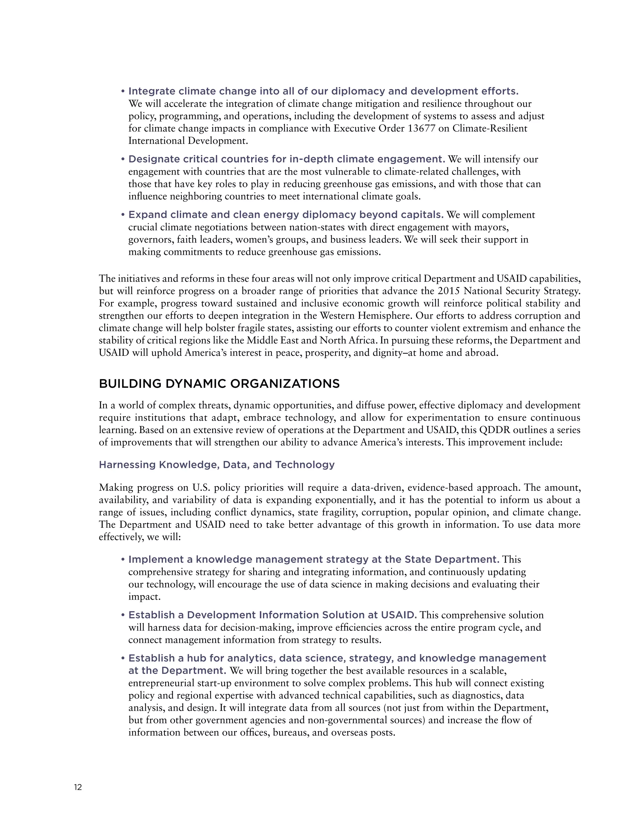12
	• Integrate climate change into all of our diplomacy and development efforts.
We will accelerate the integration of climate change mitigation and resilience throughout our
policy, programming, and operations, including the development of systems to assess and adjust
for climate change impacts in compliance with Executive Order 13677 on Climate-Resilient
International Development.
	• Designate critical countries for in-depth climate engagement. We will intensify our
engagement with countries that are the most vulnerable to climate-related challenges, with
those that have key roles to play in reducing greenhouse gas emissions, and with those that can
influence neighboring countries to meet international climate goals.
	• Expand climate and clean energy diplomacy beyond capitals. We will complement
crucial climate negotiations between nation-states with direct engagement with mayors,
governors, faith leaders, women’s groups, and business leaders. We will seek their support in
making commitments to reduce greenhouse gas emissions.
The initiatives and reforms in these four areas will not only improve critical Department and USAID capabilities,
but will reinforce progress on a broader range of priorities that advance the 2015 National Security Strategy.
For example, progress toward sustained and inclusive economic growth will reinforce political stability and
strengthen our efforts to deepen integration in the Western Hemisphere. Our efforts to address corruption and
climate change will help bolster fragile states, assisting our efforts to counter violent extremism and enhance the
stability of critical regions like the Middle East and North Africa. In pursuing these reforms, the Department and
USAID will uphold America’s interest in peace, prosperity, and dignity–at home and abroad.
BUILDING DYNAMIC ORGANIZATIONS
In a world of complex threats, dynamic opportunities, and diffuse power, effective diplomacy and development
require institutions that adapt, embrace technology, and allow for experimentation to ensure continuous
learning. Based on an extensive review of operations at the Department and USAID, this QDDR outlines a series
of improvements that will strengthen our ability to advance America’s interests. This improvement include:
Harnessing Knowledge, Data, and Technology
Making progress on U.S. policy priorities will require a data-driven, evidence-based approach. The amount,
availability, and variability of data is expanding exponentially, and it has the potential to inform us about a
range of issues, including conflict dynamics, state fragility, corruption, popular opinion, and climate change.
The Department and USAID need to take better advantage of this growth in information. To use data more
effectively, we will:
	• Implement a knowledge management strategy at the State Department. This
comprehensive strategy for sharing and integrating information, and continuously updating
our technology, will encourage the use of data science in making decisions and evaluating their
impact.
	• Establish a Development Information Solution at USAID. This comprehensive solution
will harness data for decision-making, improve efficiencies across the entire program cycle, and
connect management information from strategy to results.
	• Establish a hub for analytics, data science, strategy, and knowledge management
at the Department. We will bring together the best available resources in a scalable,
entrepreneurial start-up environment to solve complex problems. This hub will connect existing
policy and regional expertise with advanced technical capabilities, such as diagnostics, data
analysis, and design. It will integrate data from all sources (not just from within the Department,
but from other government agencies and non-governmental sources) and increase the flow of
information between our offices, bureaus, and overseas posts.
 