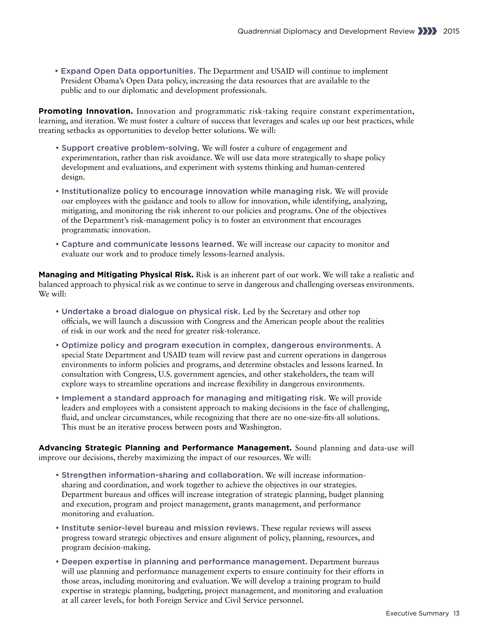 Executive Summary 13
Quadrennial Diplomacy and Development Review 2015
• Expand Open Data opportunities. The Department and USAID will continue to implement
President Obama’s Open Data policy, increasing the data resources that are available to the
public and to our diplomatic and development professionals.
Promoting Innovation. Innovation and programmatic risk-taking require constant experimentation,
learning, and iteration. We must foster a culture of success that leverages and scales up our best practices, while
treating setbacks as opportunities to develop better solutions. We will:
	• Support creative problem-solving. We will foster a culture of engagement and
experimentation, rather than risk avoidance. We will use data more strategically to shape policy
development and evaluations, and experiment with systems thinking and human-centered
design.
	• Institutionalize policy to encourage innovation while managing risk. We will provide
our employees with the guidance and tools to allow for innovation, while identifying, analyzing,
mitigating, and monitoring the risk inherent to our policies and programs. One of the objectives
of the Department’s risk-management policy is to foster an environment that encourages
programmatic innovation.
	• Capture and communicate lessons learned. We will increase our capacity to monitor and
evaluate our work and to produce timely lessons-learned analysis.
Managing and Mitigating Physical Risk. Risk is an inherent part of our work. We will take a realistic and
balanced approach to physical risk as we continue to serve in dangerous and challenging overseas environments.
We will:
	• Undertake a broad dialogue on physical risk. Led by the Secretary and other top
officials, we will launch a discussion with Congress and the American people about the realities
of risk in our work and the need for greater risk-tolerance.
	• Optimize policy and program execution in complex, dangerous environments. A
special State Department and USAID team will review past and current operations in dangerous
environments to inform policies and programs, and determine obstacles and lessons learned. In
consultation with Congress, U.S. government agencies, and other stakeholders, the team will
explore ways to streamline operations and increase flexibility in dangerous environments.
	• Implement a standard approach for managing and mitigating risk. We will provide
leaders and employees with a consistent approach to making decisions in the face of challenging,
fluid, and unclear circumstances, while recognizing that there are no one-size-fits-all solutions.
This must be an iterative process between posts and Washington.
Advancing Strategic Planning and Performance Management. Sound planning and data-use will
improve our decisions, thereby maximizing the impact of our resources. We will:
	• Strengthen information-sharing and collaboration. We will increase information-
sharing and coordination, and work together to achieve the objectives in our strategies.
Department bureaus and offices will increase integration of strategic planning, budget planning
and execution, program and project management, grants management, and performance
monitoring and evaluation.
	• Institute senior-level bureau and mission reviews. These regular reviews will assess
progress toward strategic objectives and ensure alignment of policy, planning, resources, and
program decision-making.
	• Deepen expertise in planning and performance management. Department bureaus
will use planning and performance management experts to ensure continuity for their efforts in
those areas, including monitoring and evaluation. We will develop a training program to build
expertise in strategic planning, budgeting, project management, and monitoring and evaluation
at all career levels, for both Foreign Service and Civil Service personnel.
 