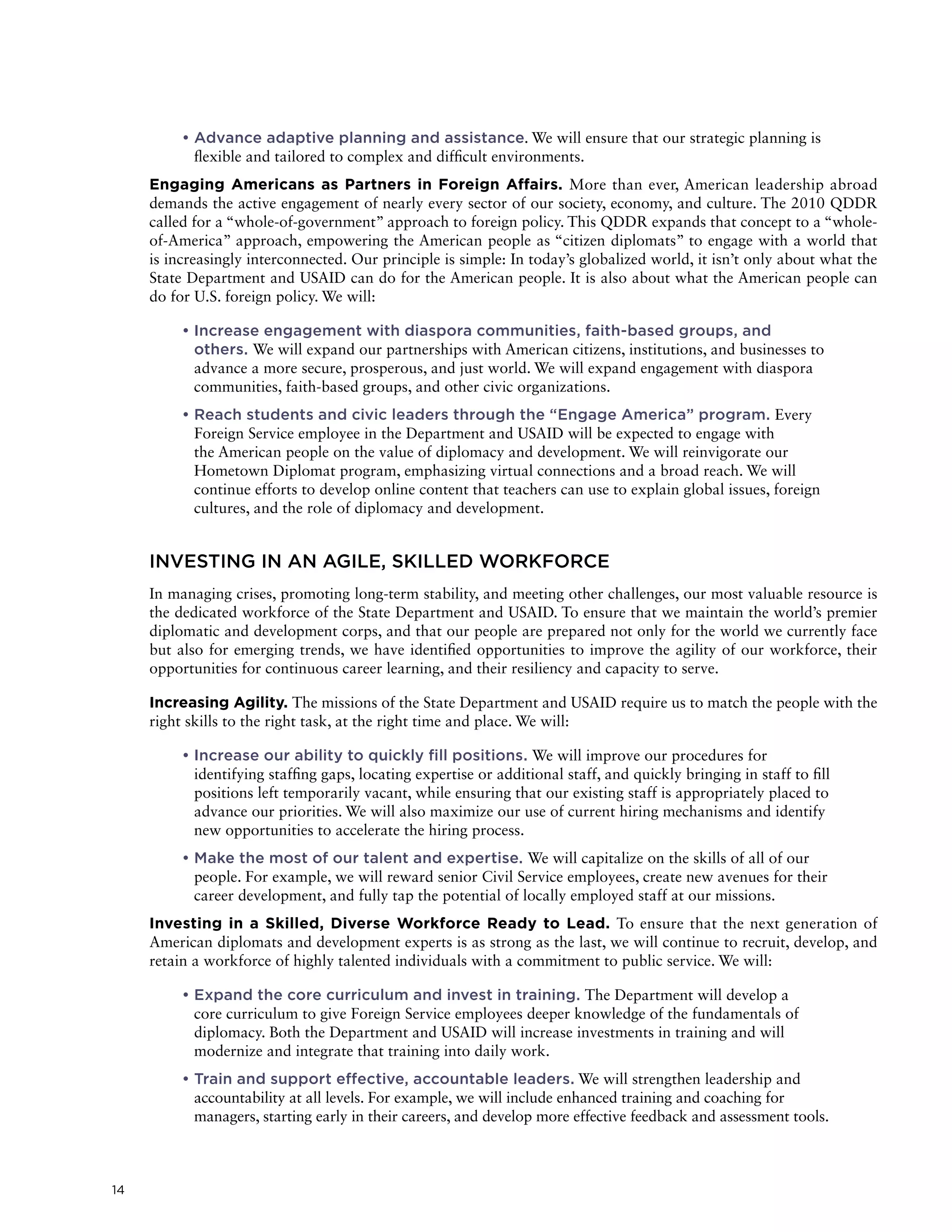 14
	• Advance adaptive planning and assistance. We will ensure that our strategic planning is
flexible and tailored to complex and difficult environments.
Engaging Americans as Partners in Foreign Affairs. More than ever, American leadership abroad
demands the active engagement of nearly every sector of our society, economy, and culture. The 2010 QDDR
called for a “whole-of-government” approach to foreign policy. This QDDR expands that concept to a “whole-
of-America” approach, empowering the American people as “citizen diplomats” to engage with a world that
is increasingly interconnected. Our principle is simple: In today’s globalized world, it isn’t only about what the
State Department and USAID can do for the American people. It is also about what the American people can
do for U.S. foreign policy. We will:
	• Increase engagement with diaspora communities, faith-based groups, and
others. We will expand our partnerships with American citizens, institutions, and businesses to
advance a more secure, prosperous, and just world. We will expand engagement with diaspora
communities, faith-based groups, and other civic organizations.
	• Reach students and civic leaders through the “Engage America” program. Every
Foreign Service employee in the Department and USAID will be expected to engage with
the American people on the value of diplomacy and development. We will reinvigorate our
Hometown Diplomat program, emphasizing virtual connections and a broad reach. We will
continue efforts to develop online content that teachers can use to explain global issues, foreign
cultures, and the role of diplomacy and development.
INVESTING IN AN AGILE, SKILLED WORKFORCE
In managing crises, promoting long-term stability, and meeting other challenges, our most valuable resource is
the dedicated workforce of the State Department and USAID. To ensure that we maintain the world’s premier
diplomatic and development corps, and that our people are prepared not only for the world we currently face
but also for emerging trends, we have identified opportunities to improve the agility of our workforce, their
opportunities for continuous career learning, and their resiliency and capacity to serve.
Increasing Agility. The missions of the State Department and USAID require us to match the people with the
right skills to the right task, at the right time and place. We will:
	• Increase our ability to quickly fill positions. We will improve our procedures for
identifying staffing gaps, locating expertise or additional staff, and quickly bringing in staff to fill
positions left temporarily vacant, while ensuring that our existing staff is appropriately placed to
advance our priorities. We will also maximize our use of current hiring mechanisms and identify
new opportunities to accelerate the hiring process.
	• Make the most of our talent and expertise. We will capitalize on the skills of all of our
people. For example, we will reward senior Civil Service employees, create new avenues for their
career development, and fully tap the potential of locally employed staff at our missions.
Investing in a Skilled, Diverse Workforce Ready to Lead. To ensure that the next generation of
American diplomats and development experts is as strong as the last, we will continue to recruit, develop, and
retain a workforce of highly talented individuals with a commitment to public service. We will:
	• Expand the core curriculum and invest in training. The Department will develop a
core curriculum to give Foreign Service employees deeper knowledge of the fundamentals of
diplomacy. Both the Department and USAID will increase investments in training and will
modernize and integrate that training into daily work.
	• Train and support effective, accountable leaders. We will strengthen leadership and
accountability at all levels. For example, we will include enhanced training and coaching for
managers, starting early in their careers, and develop more effective feedback and assessment tools.
 