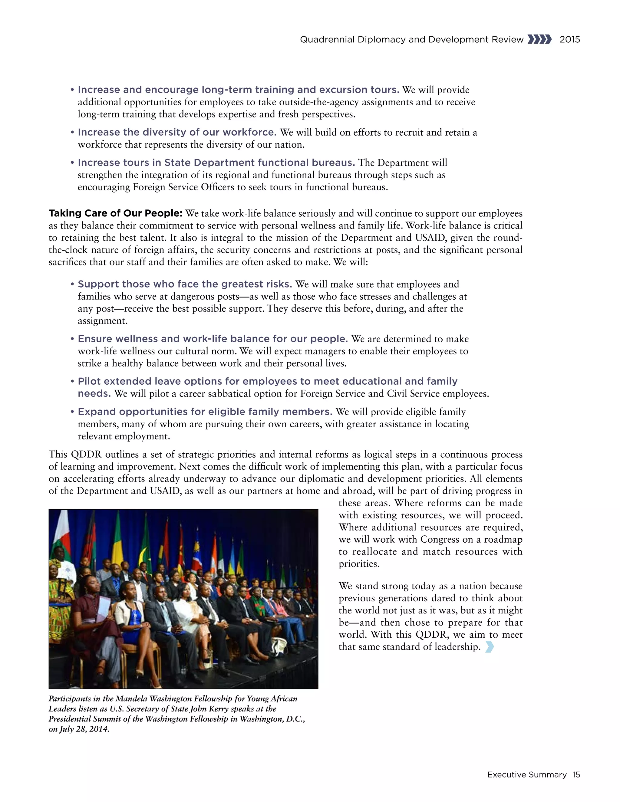 Executive Summary 15
Quadrennial Diplomacy and Development Review 2015
	• Increase and encourage long-term training and excursion tours. We will provide
additional opportunities for employees to take outside-the-agency assignments and to receive
long-term training that develops expertise and fresh perspectives.
	• Increase the diversity of our workforce. We will build on efforts to recruit and retain a
workforce that represents the diversity of our nation.
	• Increase tours in State Department functional bureaus. The Department will
strengthen the integration of its regional and functional bureaus through steps such as
encouraging Foreign Service Officers to seek tours in functional bureaus.
Taking Care of Our People: We take work-life balance seriously and will continue to support our employees
as they balance their commitment to service with personal wellness and family life. Work-life balance is critical
to retaining the best talent. It also is integral to the mission of the Department and USAID, given the round-
the-clock nature of foreign affairs, the security concerns and restrictions at posts, and the significant personal
sacrifices that our staff and their families are often asked to make. We will:
	• Support those who face the greatest risks. We will make sure that employees and
families who serve at dangerous posts—as well as those who face stresses and challenges at
any post—receive the best possible support. They deserve this before, during, and after the
assignment.
	• Ensure wellness and work-life balance for our people. We are determined to make
work-life wellness our cultural norm. We will expect managers to enable their employees to
strike a healthy balance between work and their personal lives.
	• Pilot extended leave options for employees to meet educational and family
needs. We will pilot a career sabbatical option for Foreign Service and Civil Service employees.
	• Expand opportunities for eligible family members. We will provide eligible family
members, many of whom are pursuing their own careers, with greater assistance in locating
relevant employment.
This QDDR outlines a set of strategic priorities and internal reforms as logical steps in a continuous process
of learning and improvement. Next comes the difficult work of implementing this plan, with a particular focus
on accelerating efforts already underway to advance our diplomatic and development priorities. All elements
of the Department and USAID, as well as our partners at home and abroad, will be part of driving progress in
these areas. Where reforms can be made
with existing resources, we will proceed.
Where additional resources are required,
we will work with Congress on a roadmap
to reallocate and match resources with
priorities.
We stand strong today as a nation because
previous generations dared to think about
the world not just as it was, but as it might
be—and then chose to prepare for that
world. With this QDDR, we aim to meet
that same standard of leadership.
Participants in the Mandela Washington Fellowship for Young African
Leaders listen as U.S. Secretary of State John Kerry speaks at the
Presidential Summit of the Washington Fellowship in Washington, D.C.,
on July 28, 2014.
 