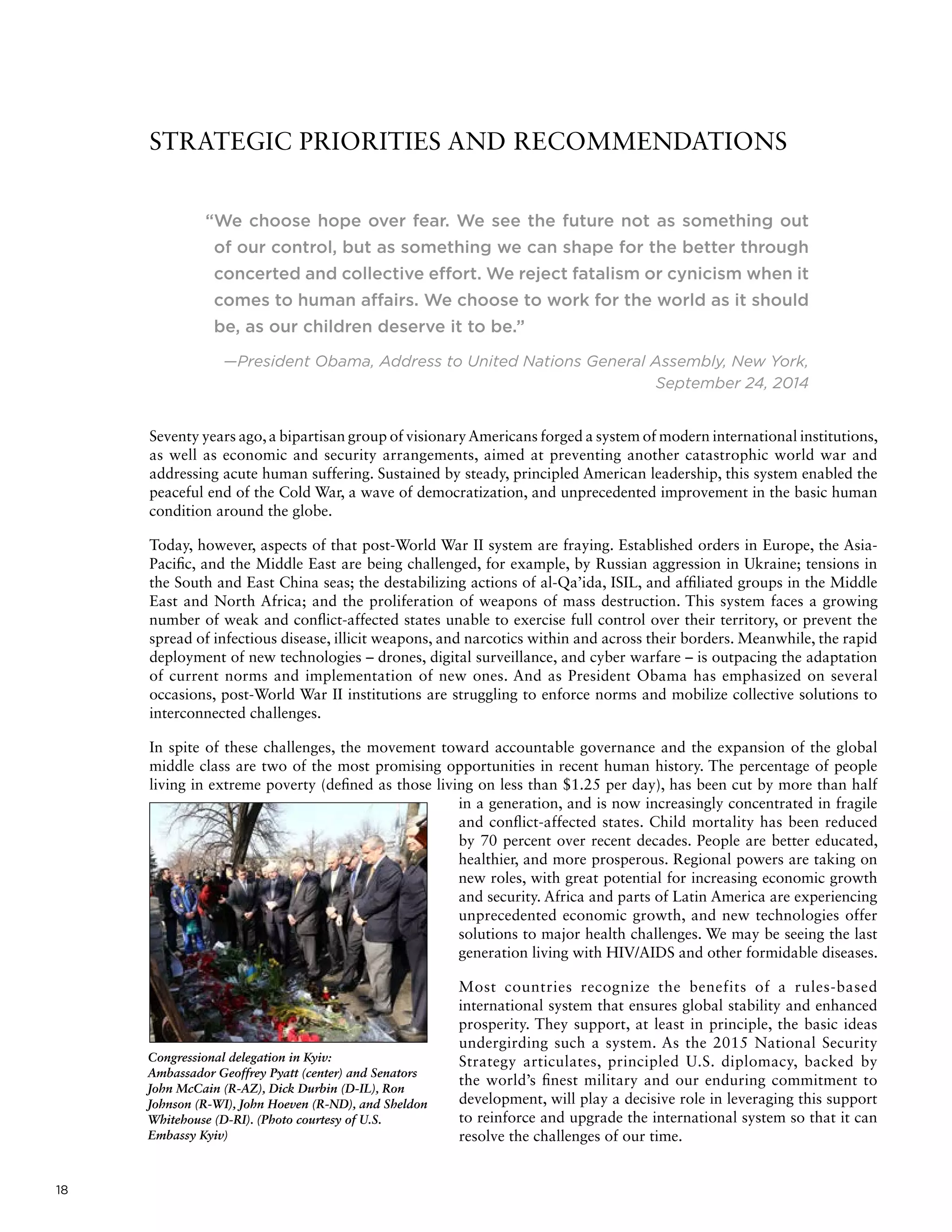 18
“We choose hope over fear. We see the future not as something out
of our control, but as something we can shape for the better through
concerted and collective effort. We reject fatalism or cynicism when it
comes to human affairs. We choose to work for the world as it should
be, as our children deserve it to be.”
—President Obama, Address to United Nations General Assembly, New York,
September 24, 2014
Seventy years ago,a bipartisan group of visionaryAmericans forged a system of modern international institutions,
as well as economic and security arrangements, aimed at preventing another catastrophic world war and
addressing acute human suffering. Sustained by steady, principled American leadership, this system enabled the
peaceful end of the Cold War, a wave of democratization, and unprecedented improvement in the basic human
condition around the globe.
Today, however, aspects of that post-World War II system are fraying. Established orders in Europe, the Asia-
Pacific, and the Middle East are being challenged, for example, by Russian aggression in Ukraine; tensions in
the South and East China seas; the destabilizing actions of al-Qa’ida, ISIL, and affiliated groups in the Middle
East and North Africa; and the proliferation of weapons of mass destruction. This system faces a growing
number of weak and conflict-affected states unable to exercise full control over their territory, or prevent the
spread of infectious disease, illicit weapons, and narcotics within and across their borders. Meanwhile, the rapid
deployment of new technologies – drones, digital surveillance, and cyber warfare – is outpacing the adaptation
of current norms and implementation of new ones. And as President Obama has emphasized on several
occasions, post-World War II institutions are struggling to enforce norms and mobilize collective solutions to
interconnected challenges.
In spite of these challenges, the movement toward accountable governance and the expansion of the global
middle class are two of the most promising opportunities in recent human history. The percentage of people
living in extreme poverty (defined as those living on less than $1.25 per day), has been cut by more than half
in a generation, and is now increasingly concentrated in fragile
and conflict-affected states. Child mortality has been reduced
by 70 percent over recent decades. People are better educated,
healthier, and more prosperous. Regional powers are taking on
new roles, with great potential for increasing economic growth
and security. Africa and parts of Latin America are experiencing
unprecedented economic growth, and new technologies offer
solutions to major health challenges. We may be seeing the last
generation living with HIV/AIDS and other formidable diseases.
Most countries recognize the benefits of a rules-based
international system that ensures global stability and enhanced
prosperity. They support, at least in principle, the basic ideas
undergirding such a system. As the 2015 National Security
Strategy articulates, principled U.S. diplomacy, backed by
the world’s finest military and our enduring commitment to
development, will play a decisive role in leveraging this support
to reinforce and upgrade the international system so that it can
resolve the challenges of our time.
STRATEGIC PRIORITIES AND RECOMMENDATIONS
Congressional delegation in Kyiv:
Ambassador Geoffrey Pyatt (center) and Senators
John McCain (R-AZ), Dick Durbin (D-IL), Ron
Johnson (R-WI), John Hoeven (R-ND), and Sheldon
Whitehouse (D-RI). (Photo courtesy of U.S.
Embassy Kyiv)
 