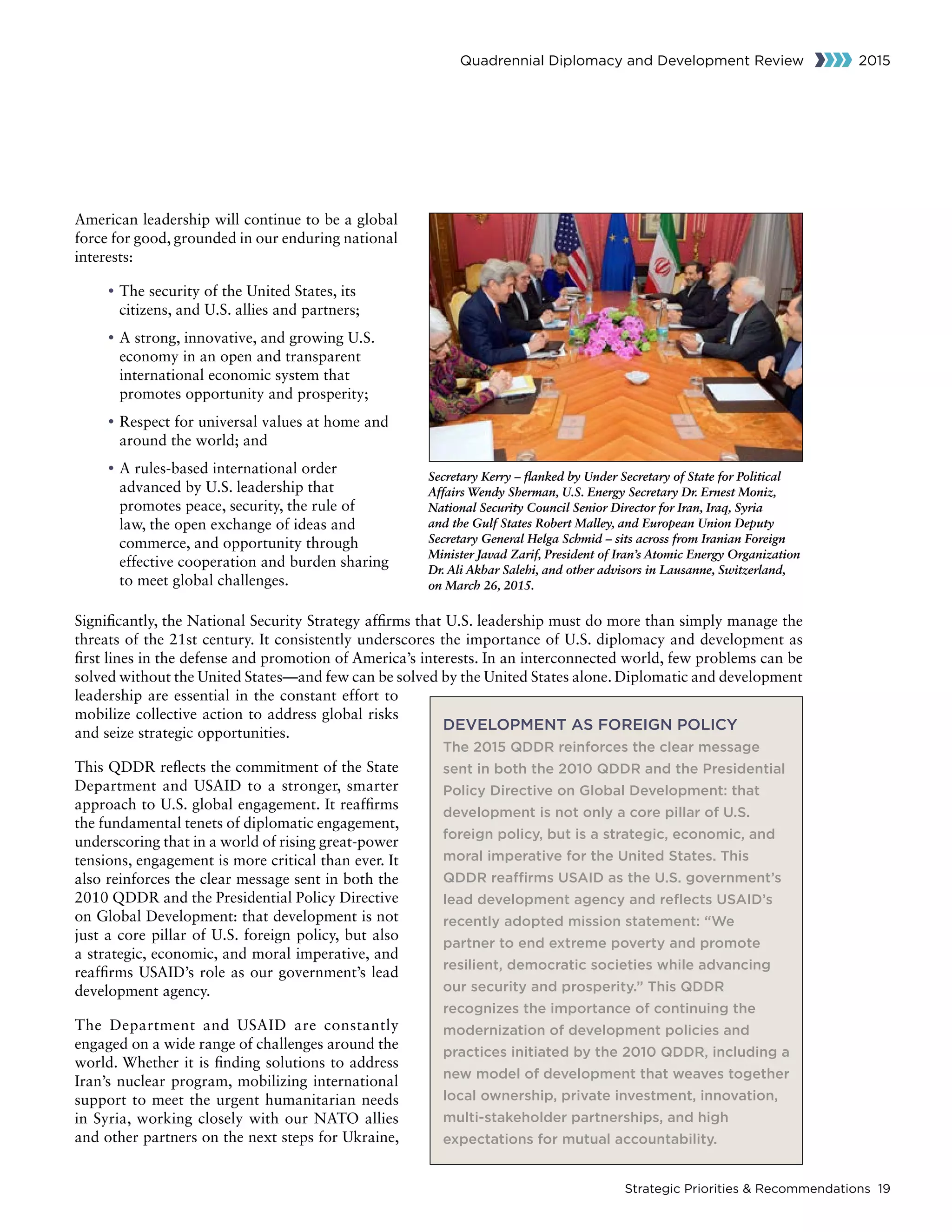Strategic Priorities  Recommendations 19
Quadrennial Diplomacy and Development Review 2015
American leadership will continue to be a global
force for good, grounded in our enduring national
interests:
	• The security of the United States, its
citizens, and U.S. allies and partners;
	• A strong, innovative, and growing U.S.
economy in an open and transparent
international economic system that
promotes opportunity and prosperity;
	• Respect for universal values at home and
around the world; and
	• A rules-based international order
advanced by U.S. leadership that
promotes peace, security, the rule of
law, the open exchange of ideas and
commerce, and opportunity through
effective cooperation and burden sharing
to meet global challenges.
Significantly, the National Security Strategy affirms that U.S. leadership must do more than simply manage the
threats of the 21st century. It consistently underscores the importance of U.S. diplomacy and development as
first lines in the defense and promotion of America’s interests. In an interconnected world, few problems can be
solved without the United States—and few can be solved by the United States alone. Diplomatic and development
leadership are essential in the constant effort to
mobilize collective action to address global risks
and seize strategic opportunities.
This QDDR reflects the commitment of the State
Department and USAID to a stronger, smarter
approach to U.S. global engagement. It reaffirms
the fundamental tenets of diplomatic engagement,
underscoring that in a world of rising great-power
tensions, engagement is more critical than ever. It
also reinforces the clear message sent in both the
2010 QDDR and the Presidential Policy Directive
on Global Development: that development is not
just a core pillar of U.S. foreign policy, but also
a strategic, economic, and moral imperative, and
reaffirms USAID’s role as our government’s lead
development agency.
The Department and USAID are constantly
engaged on a wide range of challenges around the
world. Whether it is finding solutions to address
Iran’s nuclear program, mobilizing international
support to meet the urgent humanitarian needs
in Syria, working closely with our NATO allies
and other partners on the next steps for Ukraine,
DEVELOPMENT AS FOREIGN POLICY
The 2015 QDDR reinforces the clear message
sent in both the 2010 QDDR and the Presidential
Policy Directive on Global Development: that
development is not only a core pillar of U.S.
foreign policy, but is a strategic, economic, and
moral imperative for the United States. This
QDDR reaffirms USAID as the U.S. government’s
lead development agency and reflects USAID’s
recently adopted mission statement: “We
partner to end extreme poverty and promote
resilient, democratic societies while advancing
our security and prosperity.” This QDDR
recognizes the importance of continuing the
modernization of development policies and
practices initiated by the 2010 QDDR, including a
new model of development that weaves together
local ownership, private investment, innovation,
multi-stakeholder partnerships, and high
expectations for mutual accountability.
Secretary Kerry – flanked by Under Secretary of State for Political
Affairs Wendy Sherman, U.S. Energy Secretary Dr. Ernest Moniz,
National Security Council Senior Director for Iran, Iraq, Syria
and the Gulf States Robert Malley, and European Union Deputy
Secretary General Helga Schmid – sits across from Iranian Foreign
Minister Javad Zarif, President of Iran’s Atomic Energy Organization
Dr. Ali Akbar Salehi, and other advisors in Lausanne, Switzerland,
on March 26, 2015.
 