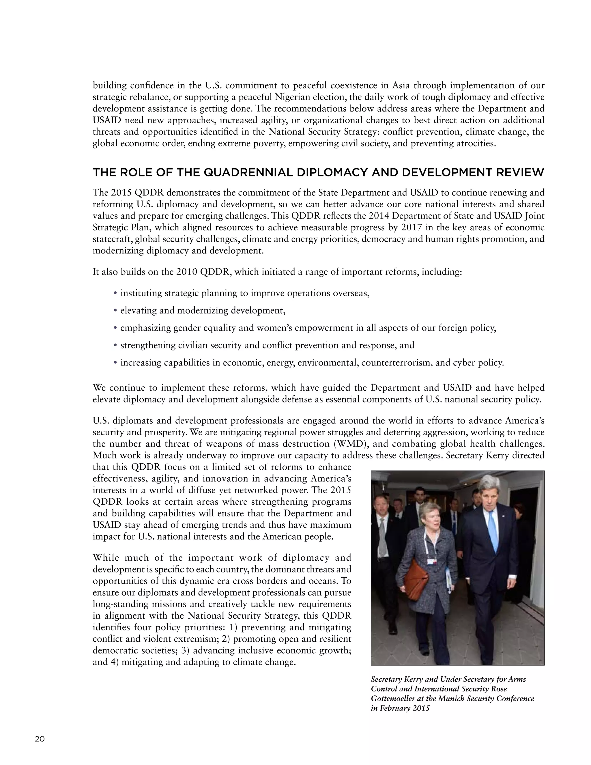 20
building confidence in the U.S. commitment to peaceful coexistence in Asia through implementation of our
strategic rebalance, or supporting a peaceful Nigerian election, the daily work of tough diplomacy and effective
development assistance is getting done. The recommendations below address areas where the Department and
USAID need new approaches, increased agility, or organizational changes to best direct action on additional
threats and opportunities identified in the National Security Strategy: conflict prevention, climate change, the
global economic order, ending extreme poverty, empowering civil society, and preventing atrocities.
THE ROLE OF THE QUADRENNIAL DIPLOMACY AND DEVELOPMENT REVIEW
The 2015 QDDR demonstrates the commitment of the State Department and USAID to continue renewing and
reforming U.S. diplomacy and development, so we can better advance our core national interests and shared
values and prepare for emerging challenges. This QDDR reflects the 2014 Department of State and USAID Joint
Strategic Plan, which aligned resources to achieve measurable progress by 2017 in the key areas of economic
statecraft, global security challenges, climate and energy priorities, democracy and human rights promotion, and
modernizing diplomacy and development.
It also builds on the 2010 QDDR, which initiated a range of important reforms, including:
	• instituting strategic planning to improve operations overseas,
	• elevating and modernizing development,
	• emphasizing gender equality and women’s empowerment in all aspects of our foreign policy,
	• strengthening civilian security and conflict prevention and response, and
	• increasing capabilities in economic, energy, environmental, counterterrorism, and cyber policy.
We continue to implement these reforms, which have guided the Department and USAID and have helped
elevate diplomacy and development alongside defense as essential components of U.S. national security policy.
U.S. diplomats and development professionals are engaged around the world in efforts to advance America’s
security and prosperity. We are mitigating regional power struggles and deterring aggression, working to reduce
the number and threat of weapons of mass destruction (WMD), and combating global health challenges.
Much work is already underway to improve our capacity to address these challenges. Secretary Kerry directed
that this QDDR focus on a limited set of reforms to enhance
effectiveness, agility, and innovation in advancing America’s
interests in a world of diffuse yet networked power. The 2015
QDDR looks at certain areas where strengthening programs
and building capabilities will ensure that the Department and
USAID stay ahead of emerging trends and thus have maximum
impact for U.S. national interests and the American people.
While much of the important work of diplomacy and
development is specific to each country, the dominant threats and
opportunities of this dynamic era cross borders and oceans. To
ensure our diplomats and development professionals can pursue
long-standing missions and creatively tackle new requirements
in alignment with the National Security Strategy, this QDDR
identifies four policy priorities: 1) preventing and mitigating
conflict and violent extremism; 2) promoting open and resilient
democratic societies; 3) advancing inclusive economic growth;
and 4) mitigating and adapting to climate change.
Secretary Kerry and Under Secretary for Arms
Control and International Security Rose
Gottemoeller at the Munich Security Conference
in February 2015
 