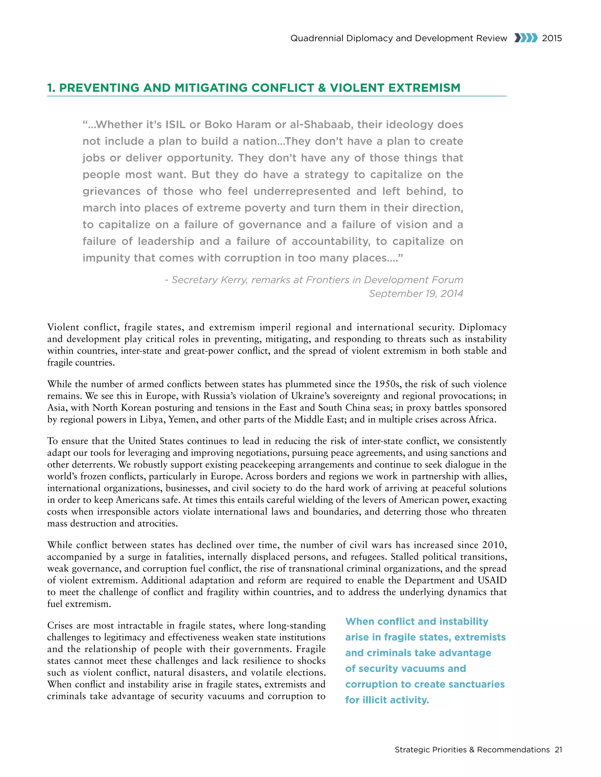 Strategic Priorities  Recommendations 21
Quadrennial Diplomacy and Development Review 2015
1. PREVENTING AND MITIGATING CONFLICT  VIOLENT EXTREMISM
“…Whether it’s ISIL or Boko Haram or al-Shabaab, their ideology does
not include a plan to build a nation…They don’t have a plan to create
jobs or deliver opportunity. They don’t have any of those things that
people most want. But they do have a strategy to capitalize on the
grievances of those who feel underrepresented and left behind, to
march into places of extreme poverty and turn them in their direction,
to capitalize on a failure of governance and a failure of vision and a
failure of leadership and a failure of accountability, to capitalize on
impunity that comes with corruption in too many places….”
- Secretary Kerry, remarks at Frontiers in Development Forum
September 19, 2014
Violent conflict, fragile states, and extremism imperil regional and international security. Diplomacy
and development play critical roles in preventing, mitigating, and responding to threats such as instability
within countries, inter-state and great-power conflict, and the spread of violent extremism in both stable and
fragile countries.
While the number of armed conflicts between states has plummeted since the 1950s, the risk of such violence
remains. We see this in Europe, with Russia’s violation of Ukraine’s sovereignty and regional provocations; in
Asia, with North Korean posturing and tensions in the East and South China seas; in proxy battles sponsored
by regional powers in Libya, Yemen, and other parts of the Middle East; and in multiple crises across Africa.
To ensure that the United States continues to lead in reducing the risk of inter-state conflict, we consistently
adapt our tools for leveraging and improving negotiations, pursuing peace agreements, and using sanctions and
other deterrents. We robustly support existing peacekeeping arrangements and continue to seek dialogue in the
world’s frozen conflicts, particularly in Europe. Across borders and regions we work in partnership with allies,
international organizations, businesses, and civil society to do the hard work of arriving at peaceful solutions
in order to keep Americans safe. At times this entails careful wielding of the levers of American power, exacting
costs when irresponsible actors violate international laws and boundaries, and deterring those who threaten
mass destruction and atrocities.
While conflict between states has declined over time, the number of civil wars has increased since 2010,
accompanied by a surge in fatalities, internally displaced persons, and refugees. Stalled political transitions,
weak governance, and corruption fuel conflict, the rise of transnational criminal organizations, and the spread
of violent extremism. Additional adaptation and reform are required to enable the Department and USAID
to meet the challenge of conflict and fragility within countries, and to address the underlying dynamics that
fuel extremism.
Crises are most intractable in fragile states, where long-standing
challenges to legitimacy and effectiveness weaken state institutions
and the relationship of people with their governments. Fragile
states cannot meet these challenges and lack resilience to shocks
such as violent conflict, natural disasters, and volatile elections.
When conflict and instability arise in fragile states, extremists and
criminals take advantage of security vacuums and corruption to
When conflict and instability
arise in fragile states, extremists
and criminals take advantage
of security vacuums and
corruption to create sanctuaries
for illicit activity.
 